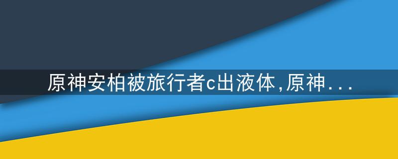 原神安柏被旅行者c出液体,原神安柏培养攻略